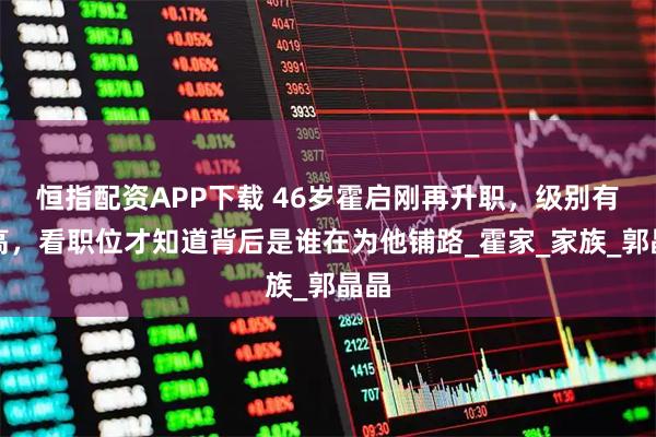 恒指配资APP下载 46岁霍启刚再升职，级别有些高，看职位才知道背后是谁在为他铺路_霍家_家族_郭晶晶