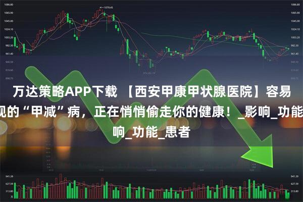 万达策略APP下载 【西安甲康甲状腺医院】容易被忽视的“甲减”病，正在悄悄偷走你的健康！_影响_功能_患者