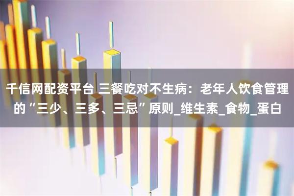 千信网配资平台 三餐吃对不生病：老年人饮食管理的“三少、三多、三忌”原则_维生素_食物_蛋白