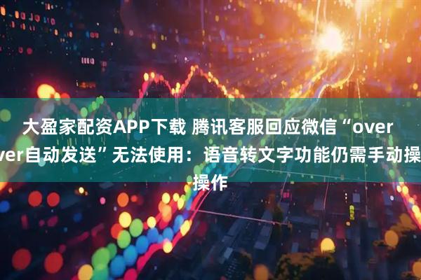 大盈家配资APP下载 腾讯客服回应微信“over over自动发送”无法使用：语音转文字功能仍需手动操作