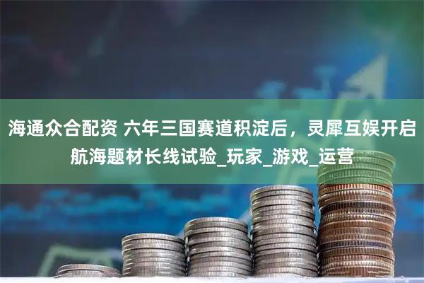 海通众合配资 六年三国赛道积淀后，灵犀互娱开启航海题材长线试验_玩家_游戏_运营
