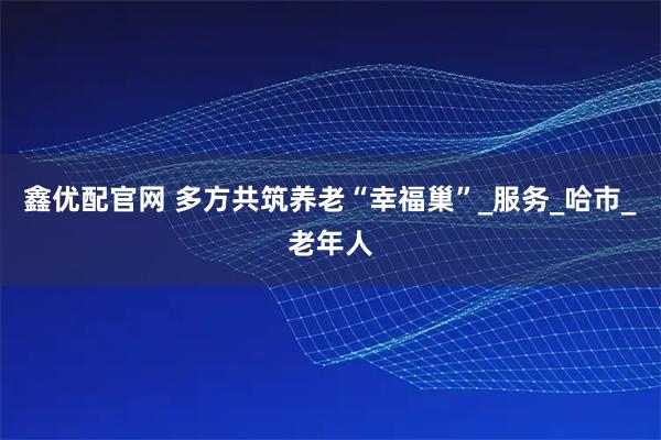 鑫优配官网 多方共筑养老“幸福巢”_服务_哈市_老年人