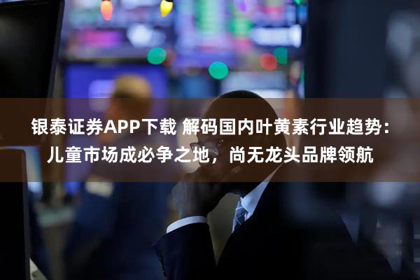 银泰证券APP下载 解码国内叶黄素行业趋势：儿童市场成必争之地，尚无龙头品牌领航