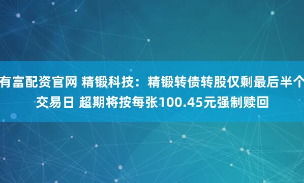 有富配资官网 精锻科技：精锻转债转股仅剩最后半个交易日 超期将按每张100.45元强制赎回