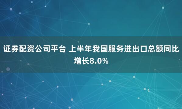 证券配资公司平台 上半年我国服务进出口总额同比增长8.0%