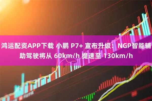 鸿运配资APP下载 小鹏 P7+ 宣布升级：NGP智能辅助驾驶将从 60km/h 提速至 130km/h