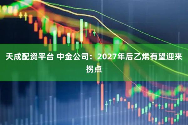 天成配资平台 中金公司：2027年后乙烯有望迎来拐点