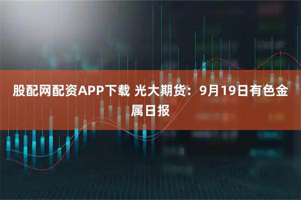 股配网配资APP下载 光大期货：9月19日有色金属日报