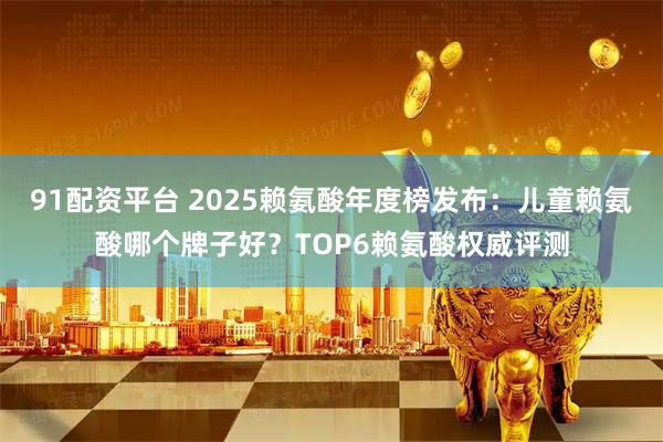 91配资平台 2025赖氨酸年度榜发布：儿童赖氨酸哪个牌子好？TOP6赖氨酸权威评测