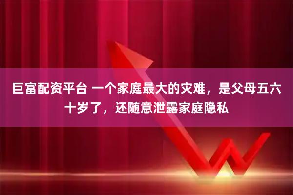 巨富配资平台 一个家庭最大的灾难，是父母五六十岁了，还随意泄露家庭隐私