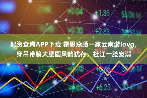 配资查询APP下载 霍思燕晒一家云南游lovg，穿吊带膀大腰圆风韵犹存，杜江一脸宠溺