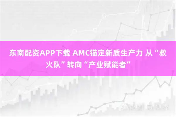 东南配资APP下载 AMC锚定新质生产力 从“救火队”转向“产业赋能者”