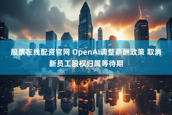 股票在线配资官网 OpenAI调整薪酬政策 取消新员工股权归属等待期