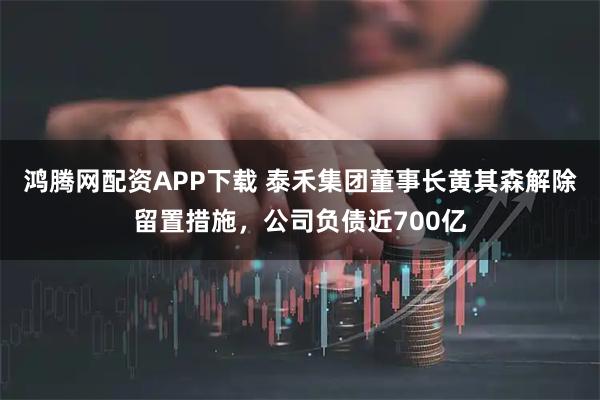 鸿腾网配资APP下载 泰禾集团董事长黄其森解除留置措施，公司负债近700亿