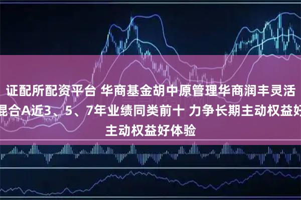 证配所配资平台 华商基金胡中原管理华商润丰灵活配置混合A近3、5、7年业绩同类前十 力争长期主动权益好体验