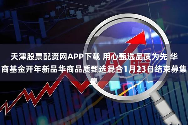 天津股票配资网APP下载 用心甄选品质为先 华商基金开年新品华商品质甄选混合1月23日结束募集