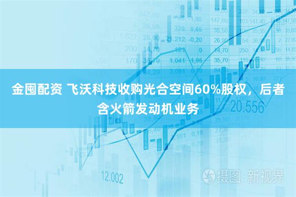 金囤配资 飞沃科技收购光合空间60%股权，后者含火箭发动机业务