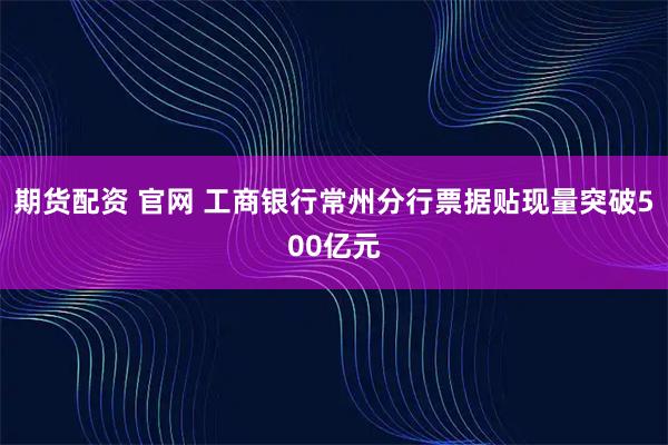 期货配资 官网 工商银行常州分行票据贴现量突破500亿元