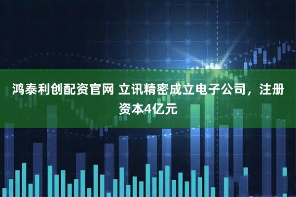 鸿泰利创配资官网 立讯精密成立电子公司，注册资本4亿元