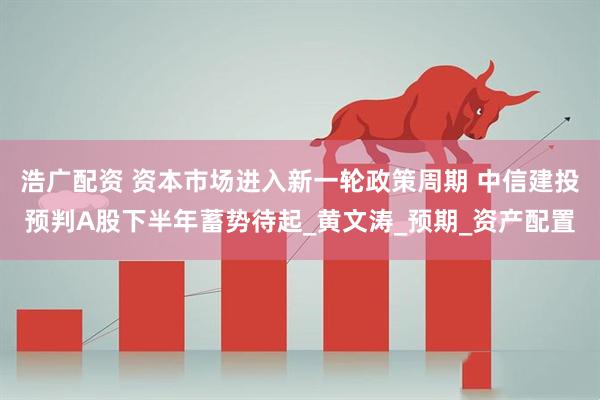浩广配资 资本市场进入新一轮政策周期 中信建投预判A股下半年蓄势待起_黄文涛_预期_资产配置