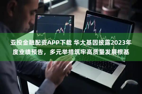 亚投金融配资APP下载 华大基因披露2023年度业绩预告，多元举措筑牢高质量发展根基