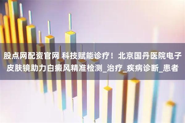 股点网配资官网 科技赋能诊疗！北京国丹医院电子皮肤镜助力白癜风精准检测_治疗_疾病诊断_患者