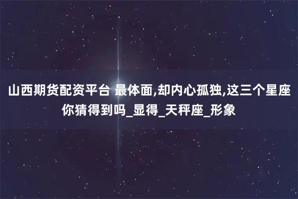 山西期货配资平台 最体面,却内心孤独,这三个星座你猜得到吗_显得_天秤座_形象