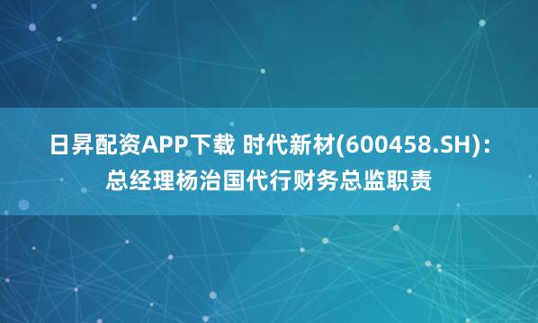 日昇配资APP下载 时代新材(600458.SH)：总经理杨治国代行财务总监职责