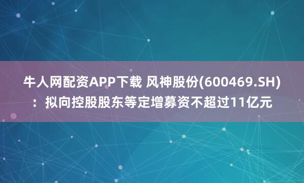 牛人网配资APP下载 风神股份(600469.SH)：拟向控股股东等定增募资不超过11亿元
