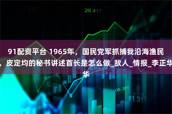 91配资平台 1965年，国民党军抓捕我沿海渔民，皮定均的秘书讲述首长是怎么做_敌人_情报_李正华