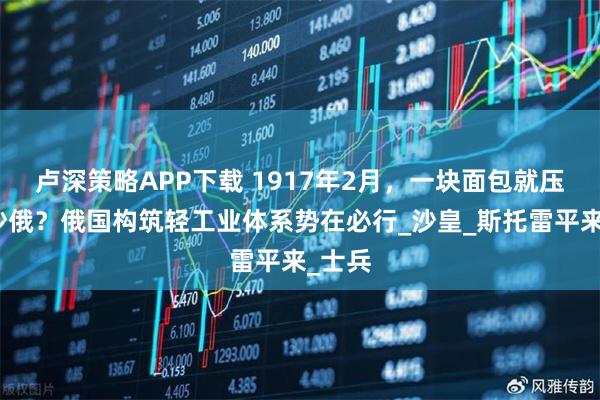 卢深策略APP下载 1917年2月，一块面包就压垮了沙俄？俄国构筑轻工业体系势在必行_沙皇_斯托雷平来_士兵