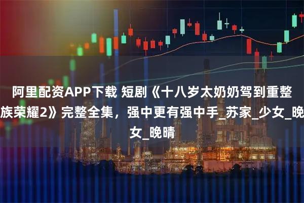 阿里配资APP下载 短剧《十八岁太奶奶驾到重整家族荣耀2》完整全集，强中更有强中手_苏家_少女_晚晴