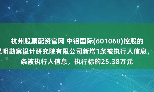 杭州股票配资官网 中铝国际(601068)控股的中国有色金属工业昆明勘察设计研究院有限公司新增1条被执行人信息，执行标的25.38万元