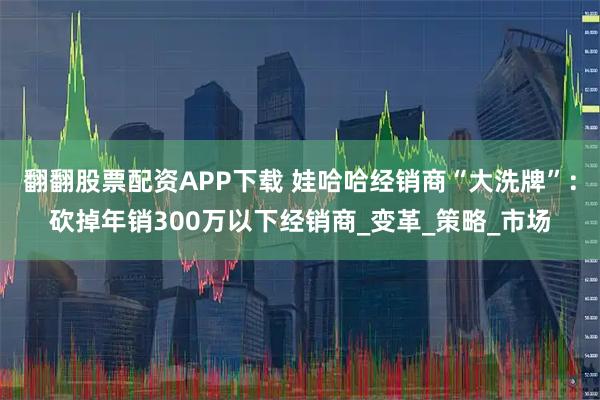 翻翻股票配资APP下载 娃哈哈经销商“大洗牌”：砍掉年销300万以下经销商_变革_策略_市场