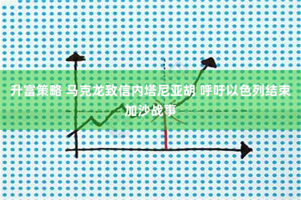 升富策略 马克龙致信内塔尼亚胡 呼吁以色列结束加沙战事