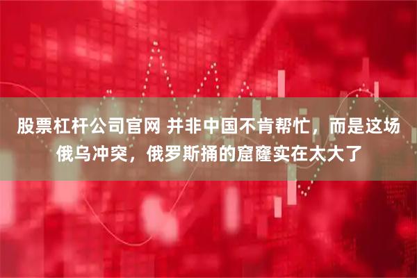 股票杠杆公司官网 并非中国不肯帮忙，而是这场俄乌冲突，俄罗斯捅的窟窿实在太大了