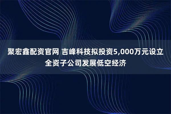 聚宏鑫配资官网 吉峰科技拟投资5,000万元设立全资子公司发展低空经济