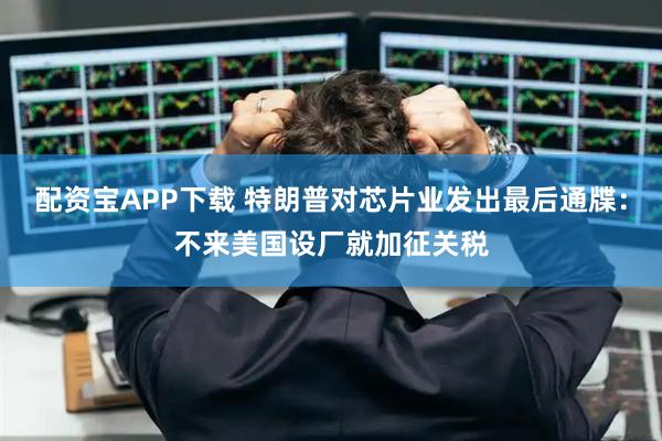 配资宝APP下载 特朗普对芯片业发出最后通牒：不来美国设厂就加征关税
