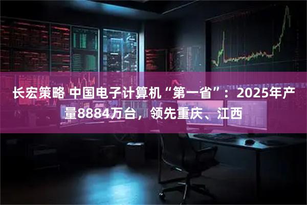 长宏策略 中国电子计算机“第一省”：2025年产量8884万台，领先重庆、江西